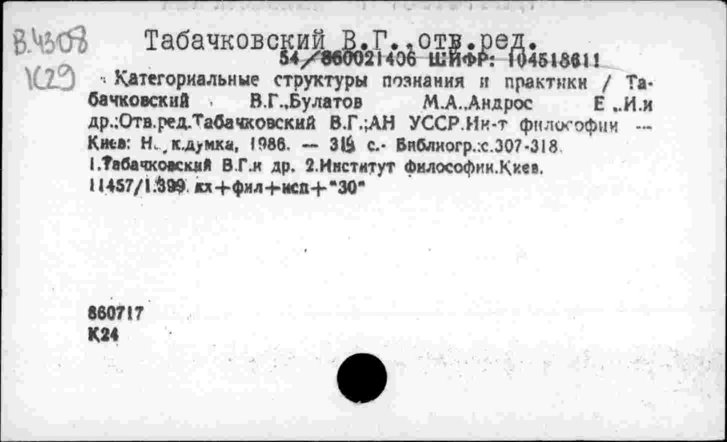 ﻿Табачковс&иу1.2Г.о6отда.51м11
1С2-3 1 Категориальные структуры познания и практики / Та-банковский , В.Г.,Булатов М.А..Андрос Е ..И.и др.;Отв.ред.Табачковский В.Г.;АН УССР.Ик-т философии — Киев: Н.,к.д>мка, 1986. — ЗЙ с.- Виблиогр.х.307-318 I .Табачкоккий В Г.и др. З.Институт философии.Киеа.
11457/1.^99 жх+фил+иса+“30*
860717 К24